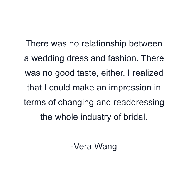 There was no relationship between a wedding dress and fashion. There was no good taste, either. I realized that I could make an impression in terms of changing and readdressing the whole industry of bridal.