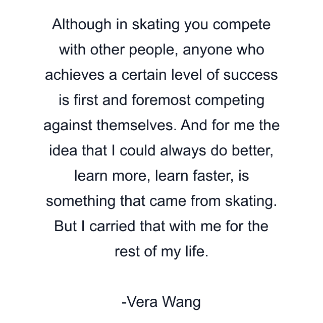 Although in skating you compete with other people, anyone who achieves a certain level of success is first and foremost competing against themselves. And for me the idea that I could always do better, learn more, learn faster, is something that came from skating. But I carried that with me for the rest of my life.