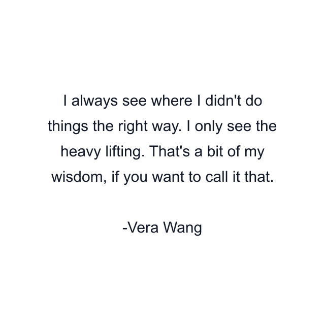 I always see where I didn't do things the right way. I only see the heavy lifting. That's a bit of my wisdom, if you want to call it that.