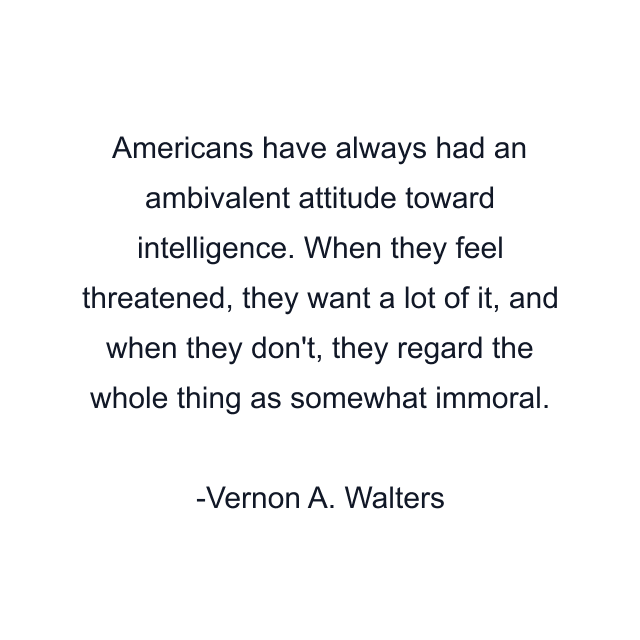 Americans have always had an ambivalent attitude toward intelligence. When they feel threatened, they want a lot of it, and when they don't, they regard the whole thing as somewhat immoral.