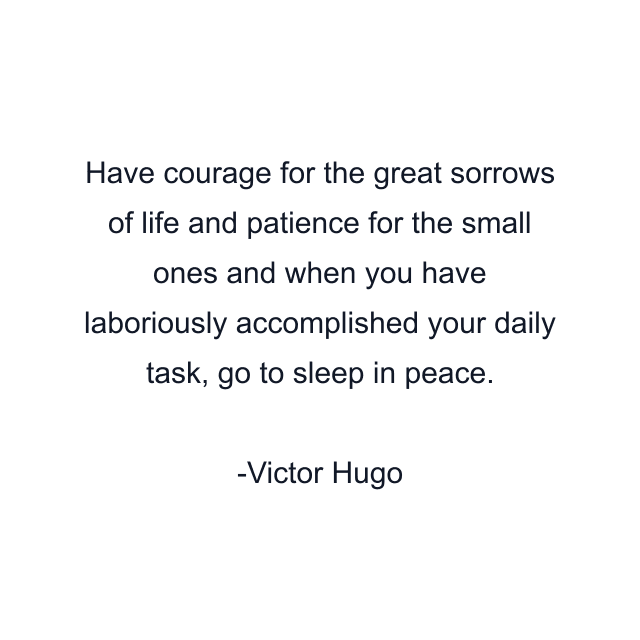 Have courage for the great sorrows of life and patience for the small ones and when you have laboriously accomplished your daily task, go to sleep in peace.