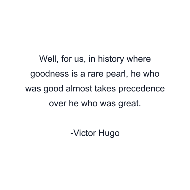 Well, for us, in history where goodness is a rare pearl, he who was good almost takes precedence over he who was great.