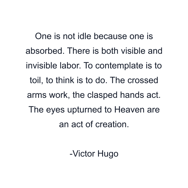 One is not idle because one is absorbed. There is both visible and invisible labor. To contemplate is to toil, to think is to do. The crossed arms work, the clasped hands act. The eyes upturned to Heaven are an act of creation.