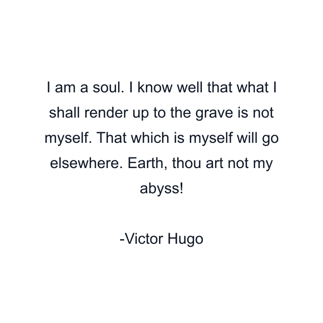 I am a soul. I know well that what I shall render up to the grave is not myself. That which is myself will go elsewhere. Earth, thou art not my abyss!