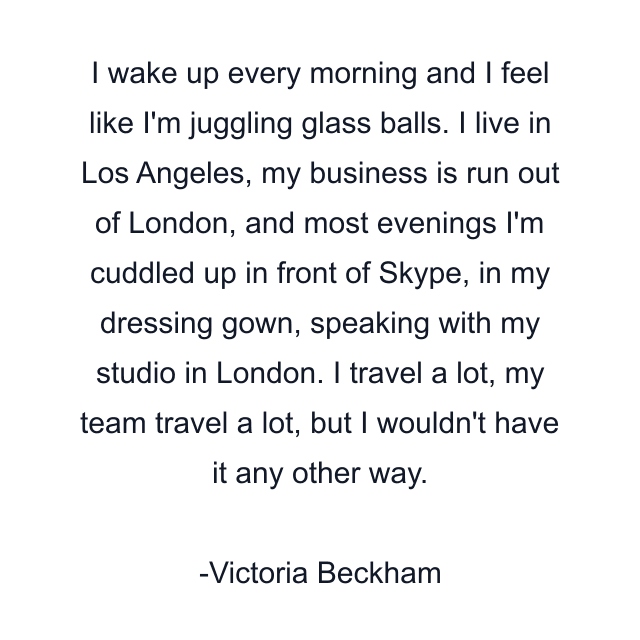 I wake up every morning and I feel like I'm juggling glass balls. I live in Los Angeles, my business is run out of London, and most evenings I'm cuddled up in front of Skype, in my dressing gown, speaking with my studio in London. I travel a lot, my team travel a lot, but I wouldn't have it any other way.