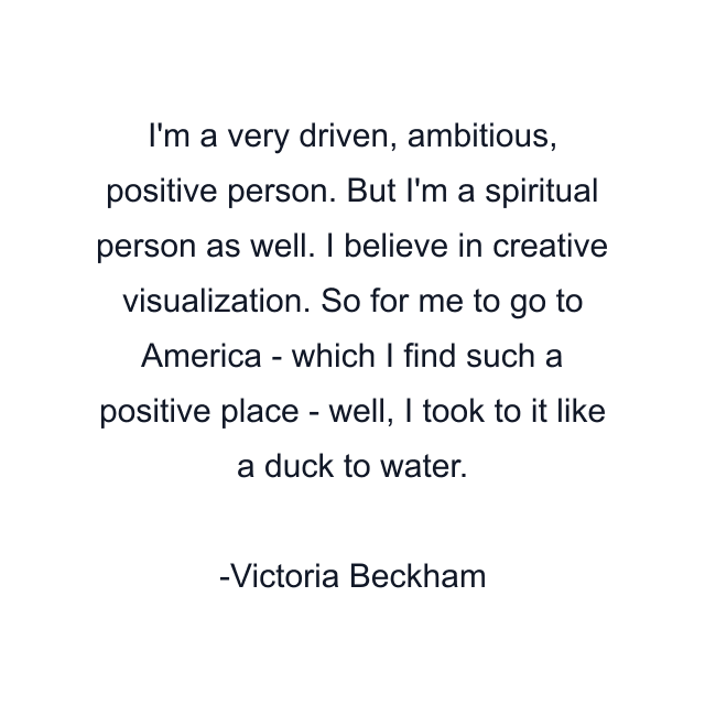 I'm a very driven, ambitious, positive person. But I'm a spiritual person as well. I believe in creative visualization. So for me to go to America - which I find such a positive place - well, I took to it like a duck to water.