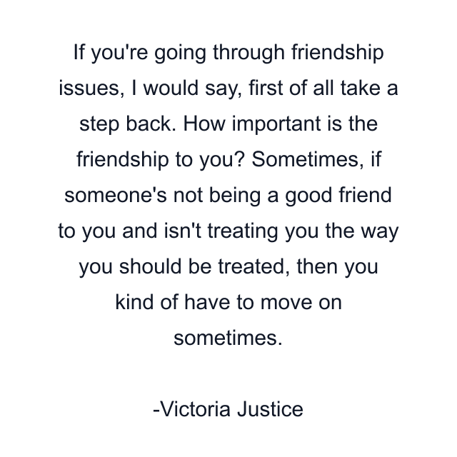 If you're going through friendship issues, I would say, first of all take a step back. How important is the friendship to you? Sometimes, if someone's not being a good friend to you and isn't treating you the way you should be treated, then you kind of have to move on sometimes.