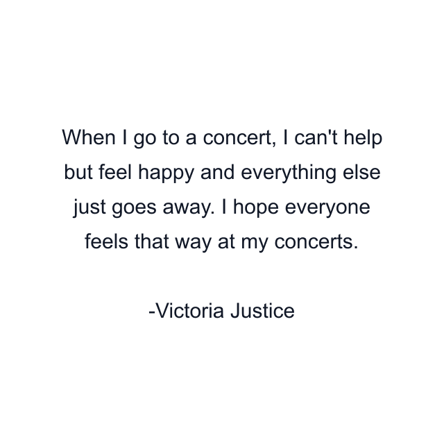 When I go to a concert, I can't help but feel happy and everything else just goes away. I hope everyone feels that way at my concerts.