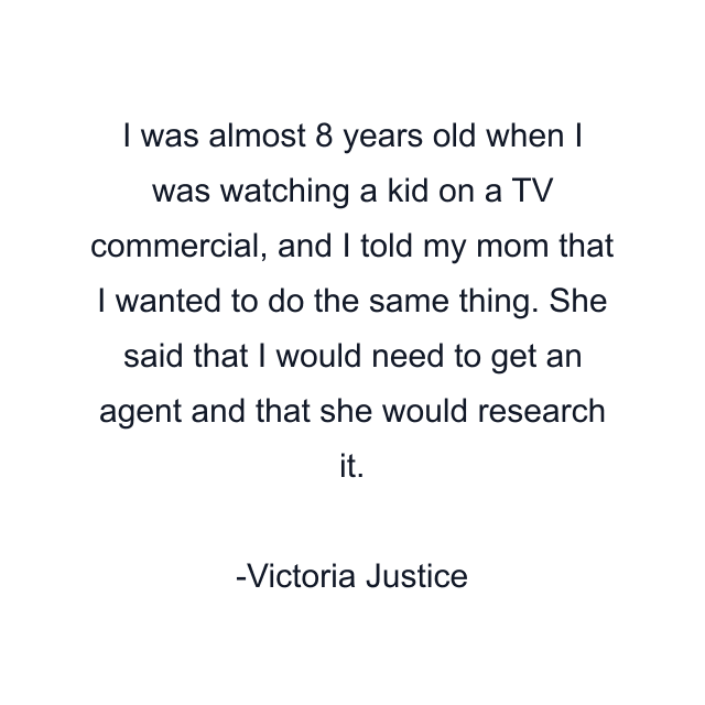 I was almost 8 years old when I was watching a kid on a TV commercial, and I told my mom that I wanted to do the same thing. She said that I would need to get an agent and that she would research it.