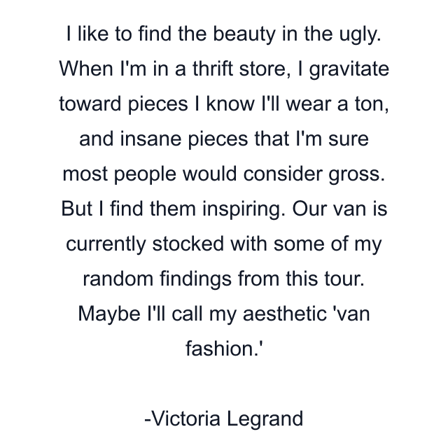 I like to find the beauty in the ugly. When I'm in a thrift store, I gravitate toward pieces I know I'll wear a ton, and insane pieces that I'm sure most people would consider gross. But I find them inspiring. Our van is currently stocked with some of my random findings from this tour. Maybe I'll call my aesthetic 'van fashion.'