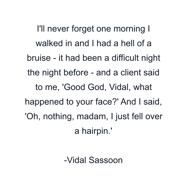 I'll never forget one morning I walked in and I had a hell of a bruise - it had been a difficult night the night before - and a client said to me, 'Good God, Vidal, what happened to your face?' And I said, 'Oh, nothing, madam, I just fell over a hairpin.'