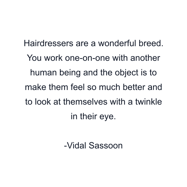 Hairdressers are a wonderful breed. You work one-on-one with another human being and the object is to make them feel so much better and to look at themselves with a twinkle in their eye.