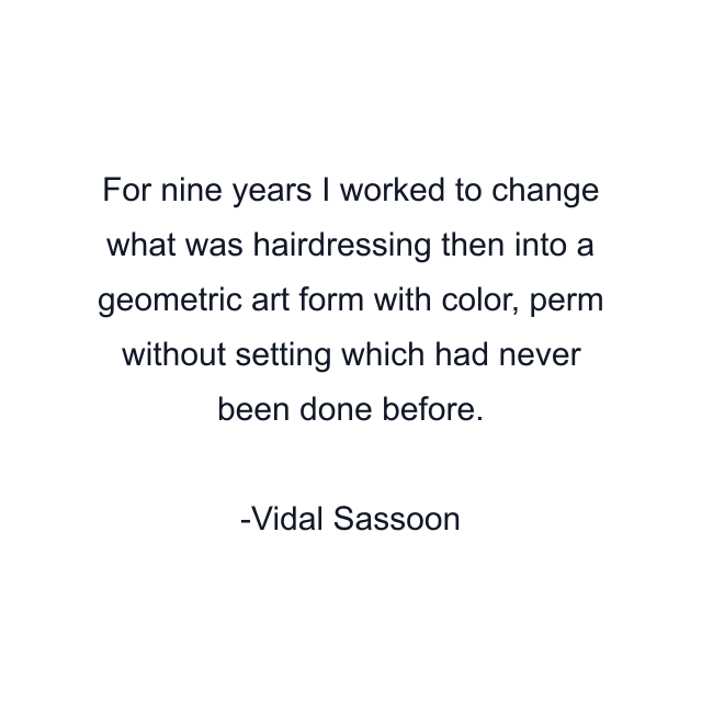 For nine years I worked to change what was hairdressing then into a geometric art form with color, perm without setting which had never been done before.