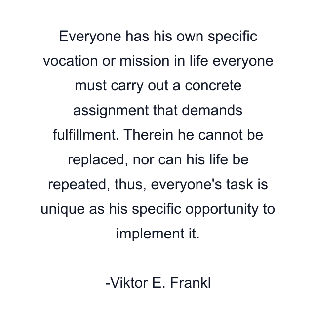 Everyone has his own specific vocation or mission in life everyone must carry out a concrete assignment that demands fulfillment. Therein he cannot be replaced, nor can his life be repeated, thus, everyone's task is unique as his specific opportunity to implement it.