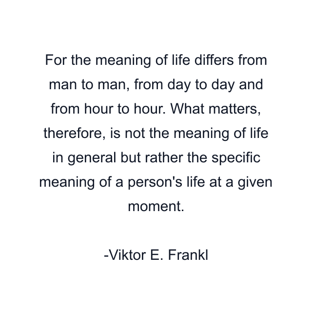 For the meaning of life differs from man to man, from day to day and from hour to hour. What matters, therefore, is not the meaning of life in general but rather the specific meaning of a person's life at a given moment.