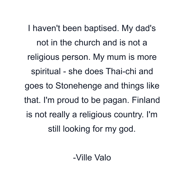 I haven't been baptised. My dad's not in the church and is not a religious person. My mum is more spiritual - she does Thai-chi and goes to Stonehenge and things like that. I'm proud to be pagan. Finland is not really a religious country. I'm still looking for my god.