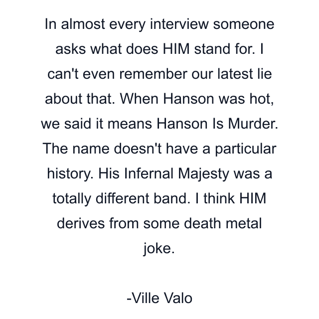 In almost every interview someone asks what does HIM stand for. I can't even remember our latest lie about that. When Hanson was hot, we said it means Hanson Is Murder. The name doesn't have a particular history. His Infernal Majesty was a totally different band. I think HIM derives from some death metal joke.