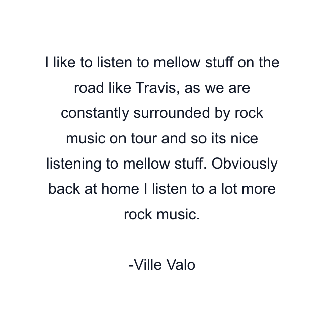 I like to listen to mellow stuff on the road like Travis, as we are constantly surrounded by rock music on tour and so its nice listening to mellow stuff. Obviously back at home I listen to a lot more rock music.