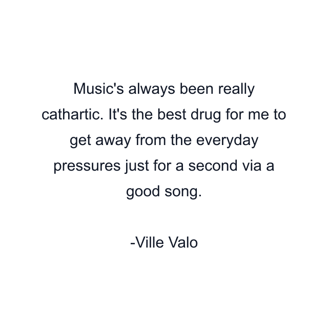 Music's always been really cathartic. It's the best drug for me to get away from the everyday pressures just for a second via a good song.