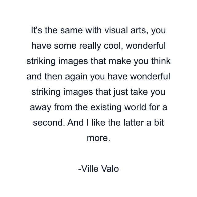 It's the same with visual arts, you have some really cool, wonderful striking images that make you think and then again you have wonderful striking images that just take you away from the existing world for a second. And I like the latter a bit more.