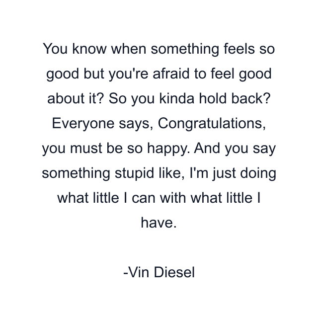 You know when something feels so good but you're afraid to feel good about it? So you kinda hold back? Everyone says, Congratulations, you must be so happy. And you say something stupid like, I'm just doing what little I can with what little I have.