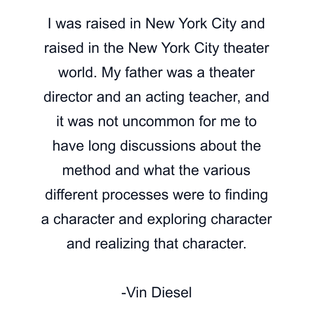 I was raised in New York City and raised in the New York City theater world. My father was a theater director and an acting teacher, and it was not uncommon for me to have long discussions about the method and what the various different processes were to finding a character and exploring character and realizing that character.