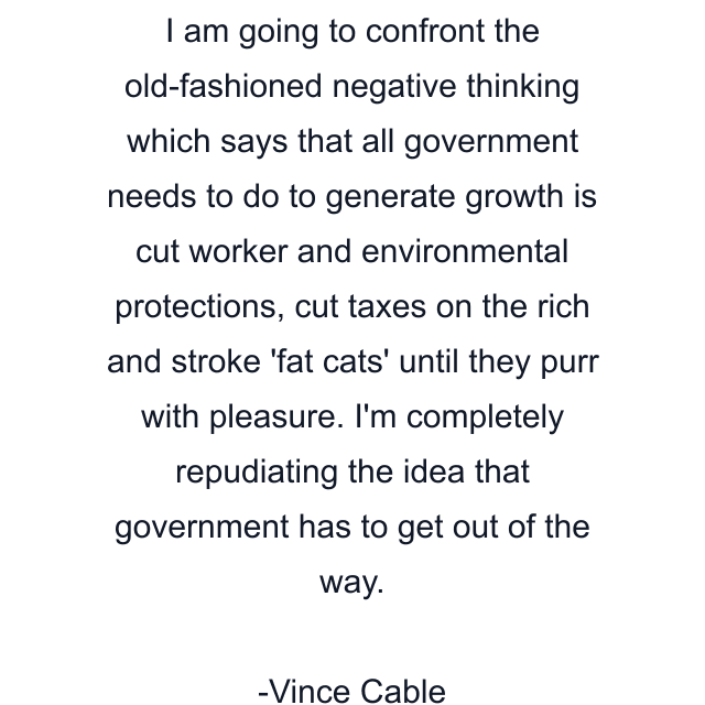 I am going to confront the old-fashioned negative thinking which says that all government needs to do to generate growth is cut worker and environmental protections, cut taxes on the rich and stroke 'fat cats' until they purr with pleasure. I'm completely repudiating the idea that government has to get out of the way.