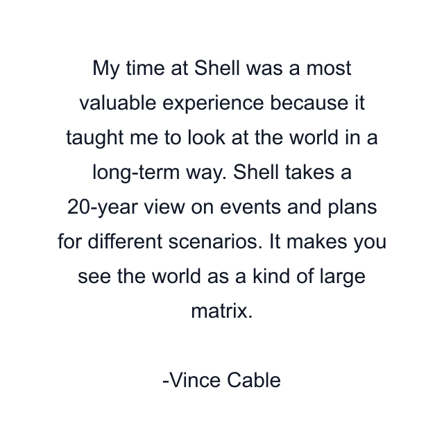 My time at Shell was a most valuable experience because it taught me to look at the world in a long-term way. Shell takes a 20-year view on events and plans for different scenarios. It makes you see the world as a kind of large matrix.