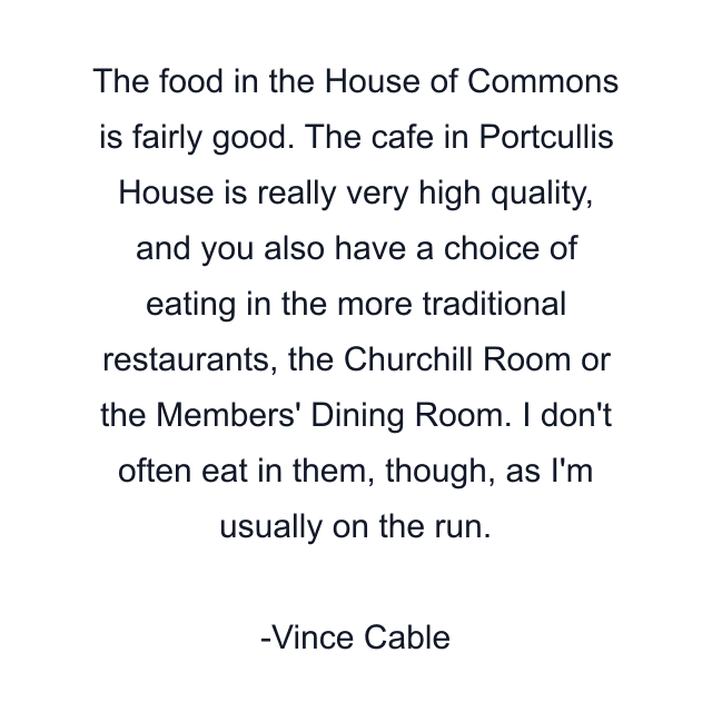 The food in the House of Commons is fairly good. The cafe in Portcullis House is really very high quality, and you also have a choice of eating in the more traditional restaurants, the Churchill Room or the Members' Dining Room. I don't often eat in them, though, as I'm usually on the run.