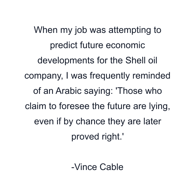 When my job was attempting to predict future economic developments for the Shell oil company, I was frequently reminded of an Arabic saying: 'Those who claim to foresee the future are lying, even if by chance they are later proved right.'