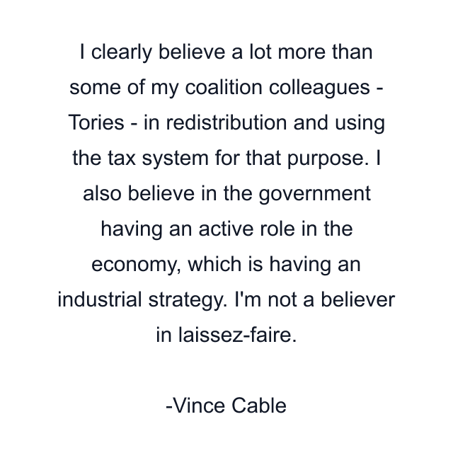 I clearly believe a lot more than some of my coalition colleagues - Tories - in redistribution and using the tax system for that purpose. I also believe in the government having an active role in the economy, which is having an industrial strategy. I'm not a believer in laissez-faire.