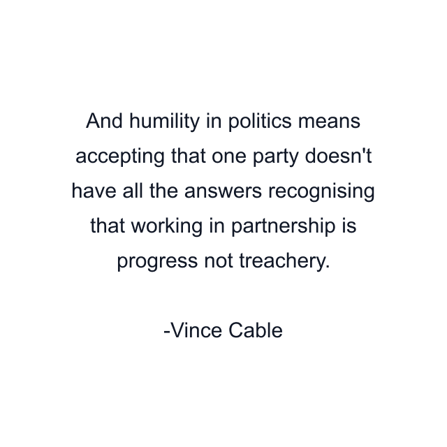 And humility in politics means accepting that one party doesn't have all the answers recognising that working in partnership is progress not treachery.