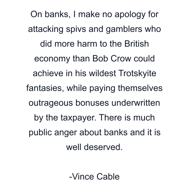 On banks, I make no apology for attacking spivs and gamblers who did more harm to the British economy than Bob Crow could achieve in his wildest Trotskyite fantasies, while paying themselves outrageous bonuses underwritten by the taxpayer. There is much public anger about banks and it is well deserved.