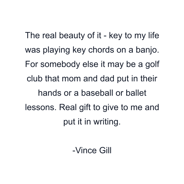 The real beauty of it - key to my life was playing key chords on a banjo. For somebody else it may be a golf club that mom and dad put in their hands or a baseball or ballet lessons. Real gift to give to me and put it in writing.