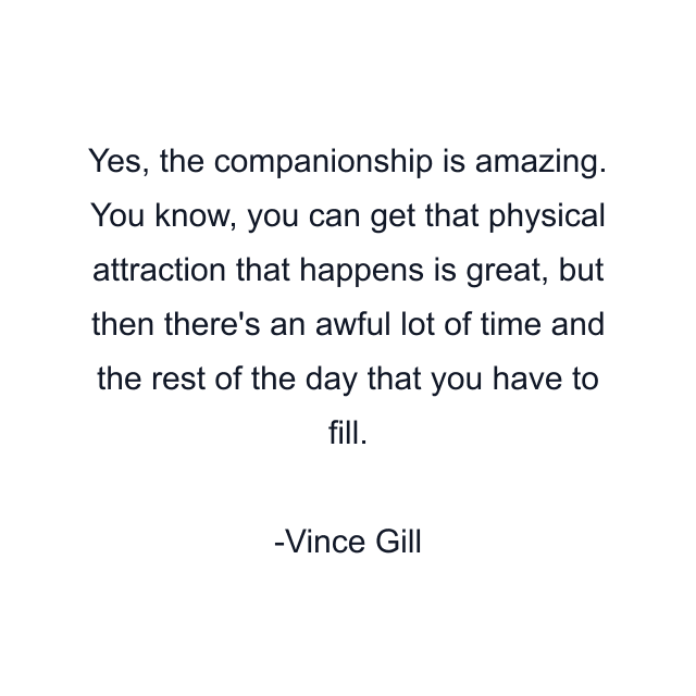 Yes, the companionship is amazing. You know, you can get that physical attraction that happens is great, but then there's an awful lot of time and the rest of the day that you have to fill.