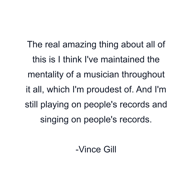 The real amazing thing about all of this is I think I've maintained the mentality of a musician throughout it all, which I'm proudest of. And I'm still playing on people's records and singing on people's records.