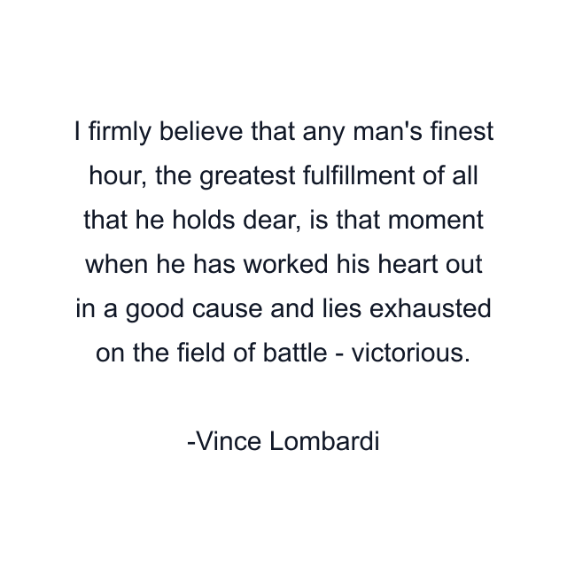 I firmly believe that any man's finest hour, the greatest fulfillment of all that he holds dear, is that moment when he has worked his heart out in a good cause and lies exhausted on the field of battle - victorious.