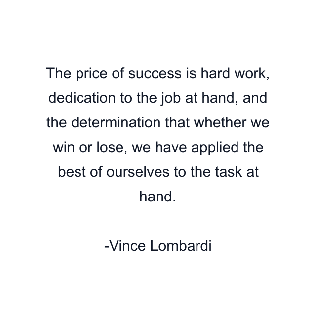 The price of success is hard work, dedication to the job at hand, and the determination that whether we win or lose, we have applied the best of ourselves to the task at hand.