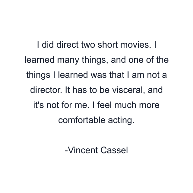 I did direct two short movies. I learned many things, and one of the things I learned was that I am not a director. It has to be visceral, and it's not for me. I feel much more comfortable acting.