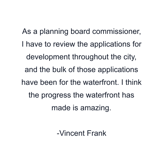 As a planning board commissioner, I have to review the applications for development throughout the city, and the bulk of those applications have been for the waterfront. I think the progress the waterfront has made is amazing.