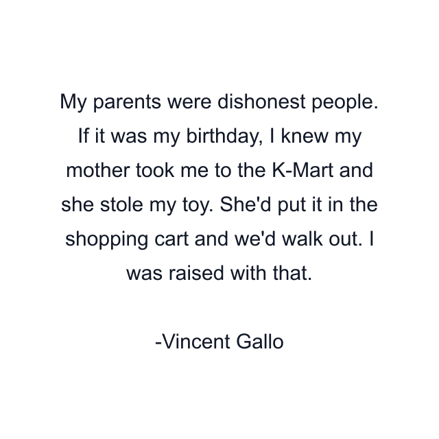 My parents were dishonest people. If it was my birthday, I knew my mother took me to the K-Mart and she stole my toy. She'd put it in the shopping cart and we'd walk out. I was raised with that.