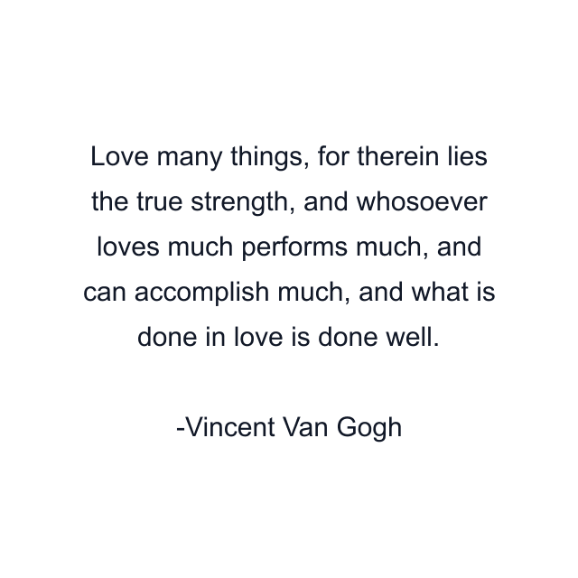 Love many things, for therein lies the true strength, and whosoever loves much performs much, and can accomplish much, and what is done in love is done well.