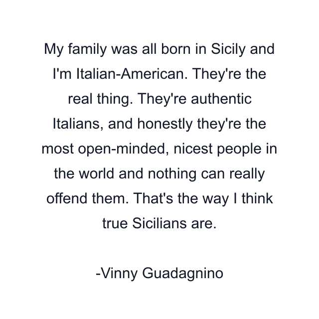 My family was all born in Sicily and I'm Italian-American. They're the real thing. They're authentic Italians, and honestly they're the most open-minded, nicest people in the world and nothing can really offend them. That's the way I think true Sicilians are.