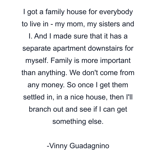 I got a family house for everybody to live in - my mom, my sisters and I. And I made sure that it has a separate apartment downstairs for myself. Family is more important than anything. We don't come from any money. So once I get them settled in, in a nice house, then I'll branch out and see if I can get something else.