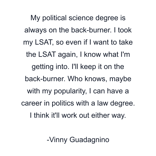 My political science degree is always on the back-burner. I took my LSAT, so even if I want to take the LSAT again, I know what I'm getting into. I'll keep it on the back-burner. Who knows, maybe with my popularity, I can have a career in politics with a law degree. I think it'll work out either way.