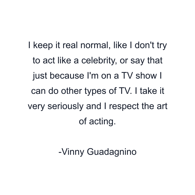 I keep it real normal, like I don't try to act like a celebrity, or say that just because I'm on a TV show I can do other types of TV. I take it very seriously and I respect the art of acting.