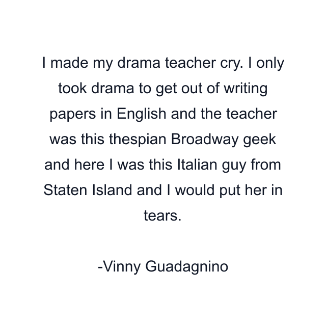 I made my drama teacher cry. I only took drama to get out of writing papers in English and the teacher was this thespian Broadway geek and here I was this Italian guy from Staten Island and I would put her in tears.