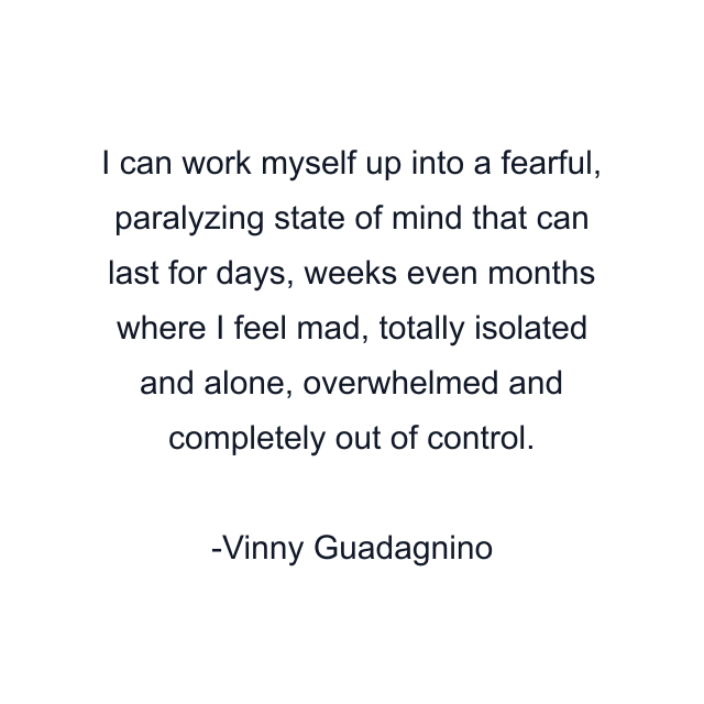 I can work myself up into a fearful, paralyzing state of mind that can last for days, weeks even months where I feel mad, totally isolated and alone, overwhelmed and completely out of control.