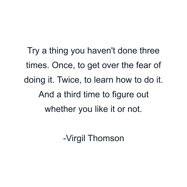 Try a thing you haven't done three times. Once, to get over the fear of doing it. Twice, to learn how to do it. And a third time to figure out whether you like it or not.