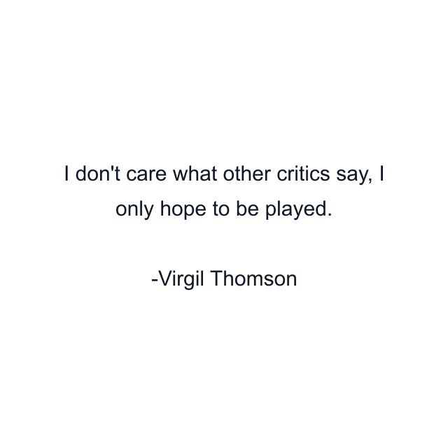 I don't care what other critics say, I only hope to be played.